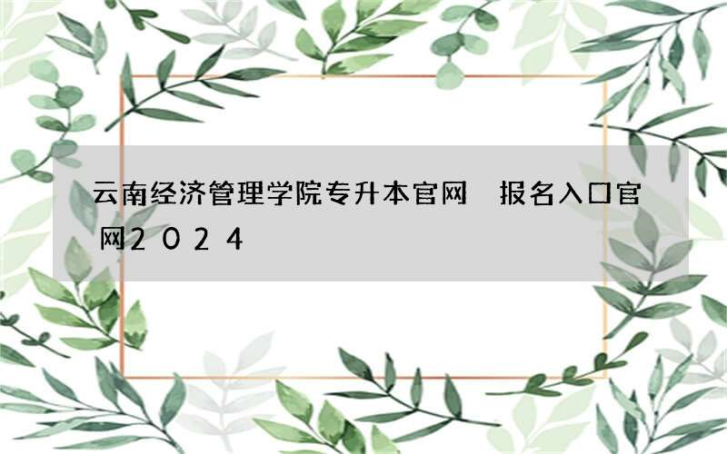 云南经济管理学院专升本官网 报名入口官网2024